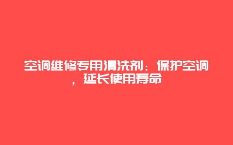 空调维修专用清洗剂：保护空调，延长使用寿命