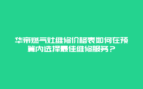 华帝燃气灶维修价格表如何在预算内选择最佳维修服务？