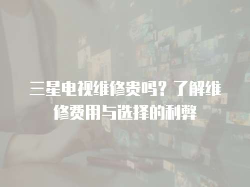 三星电视维修贵吗？了解维修费用与选择的利弊