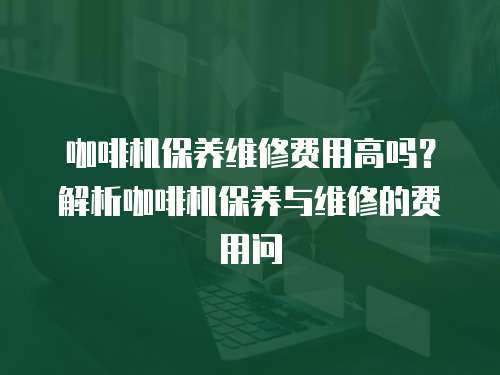 咖啡机保养维修费用高吗？解析咖啡机保养与维修的费用问