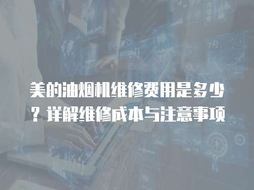 美的油烟机维修费用是多少？详解维修成本与注意事项