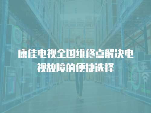 康佳电视全国维修点解决电视故障的便捷选择