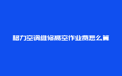 格力空调维修高空作业费怎么算