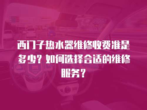 西门子热水器维修收费准是多少？如何选择合适的维修服务？