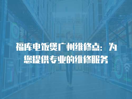 福库电饭煲广州维修点：为您提供专业的维修服务