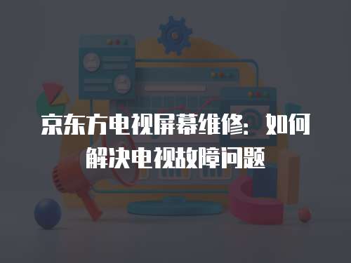 京东方电视屏幕维修：如何解决电视故障问题