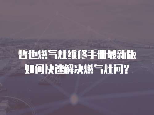 皙也燃气灶维修手册最新版如何快速解决燃气灶问？