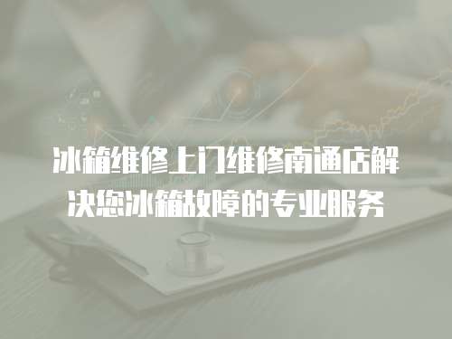 冰箱维修上门维修南通店解决您冰箱故障的专业服务