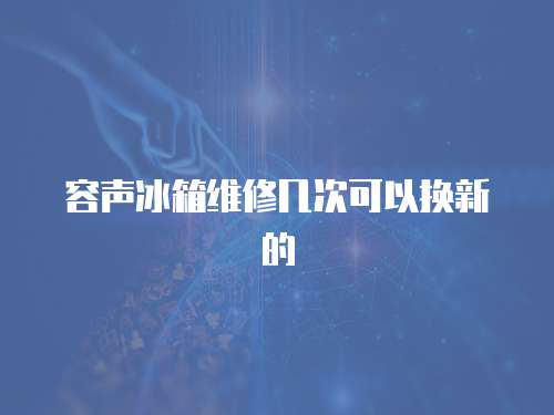 容声冰箱维修几次可以换新的