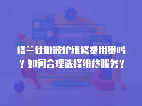 格兰仕微波炉维修费用贵吗？如何合理选择维修服务？