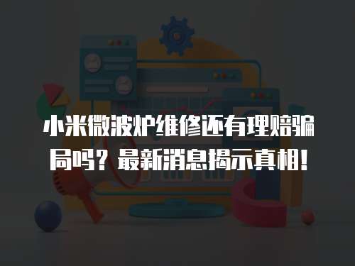 小米微波炉维修还有理赔骗局吗？最新消息揭示真相！