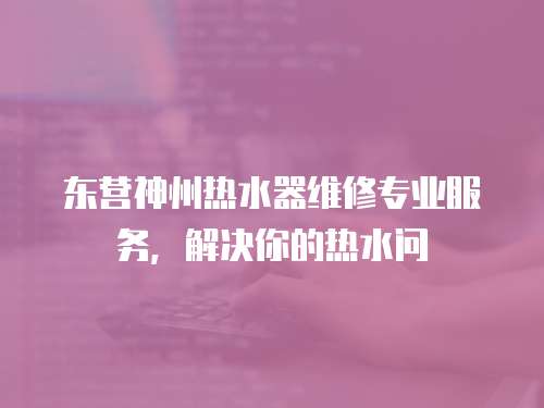 东营神州热水器维修专业服务，解决你的热水问