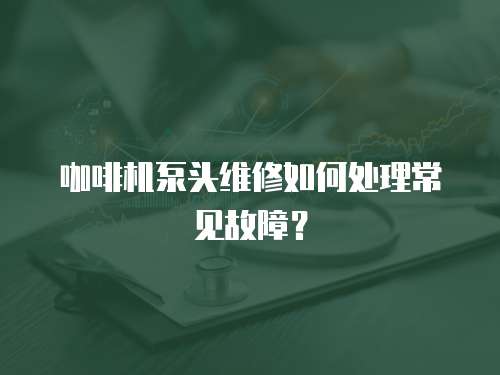 咖啡机泵头维修如何处理常见故障？