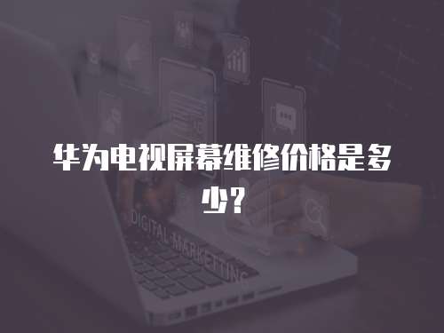 华为电视屏幕维修价格是多少？