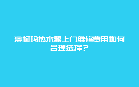 澳柯玛热水器上门维修费用如何合理选择？