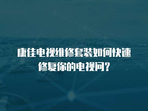 康佳电视维修套装如何快速修复你的电视问？