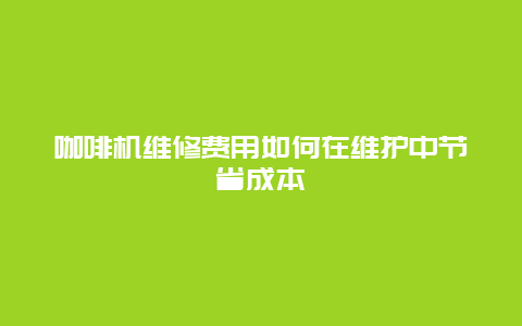 咖啡机维修费用如何在维护中节省成本