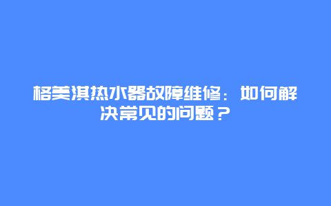 格美淇热水器故障维修：如何解决常见的问题？