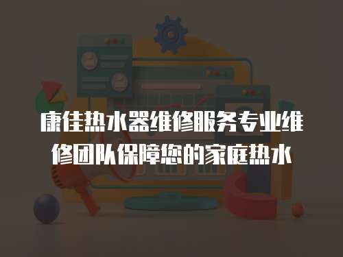 康佳热水器维修服务专业维修团队保障您的家庭热水