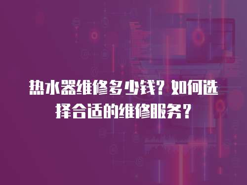 热水器维修多少钱？如何选择合适的维修服务？