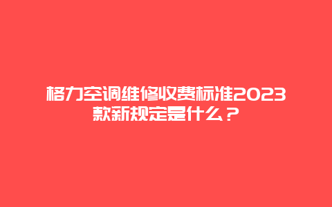 格力空调维修收费标准2023款新规定是什么？