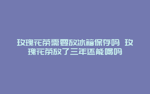 玫瑰花茶需要放冰箱保存吗 玫瑰花茶放了三年还能喝吗