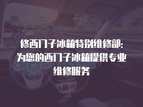 修西门子冰箱特别维修部：为您的西门子冰箱提供专业维修服务