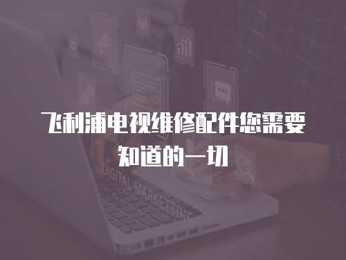 飞利浦电视维修配件您需要知道的一切