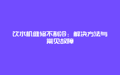 饮水机维修不制冷：解决方法与常见故障